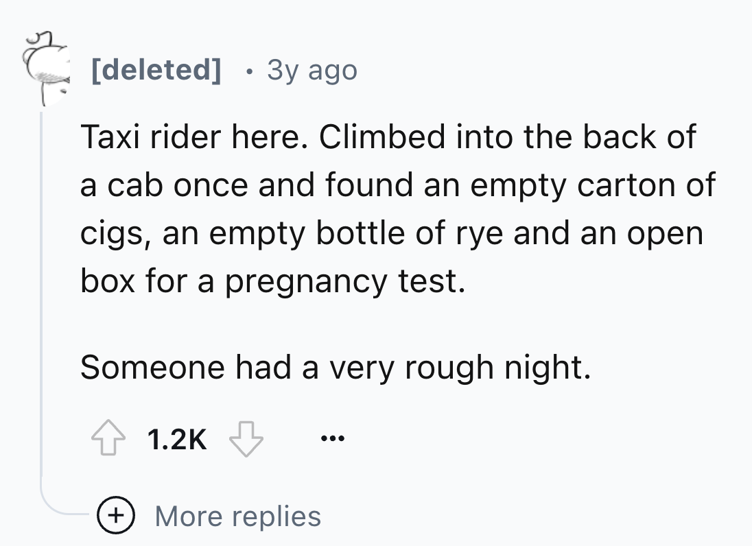 number - deleted . 3y ago Taxi rider here. Climbed into the back of a cab once and found an empty carton of cigs, an empty bottle of rye and an open box for a pregnancy test. Someone had a very rough night. More replies